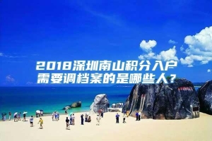 2018深圳南山积分入户需要调档案的是哪些人？