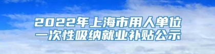 2022年上海市用人单位一次性吸纳就业补贴公示