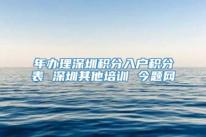 年办理深圳积分入户积分表 深圳其他培训 今题网