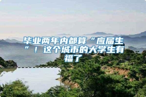 毕业两年内都算“应届生”！这个城市的大学生有福了