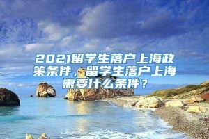 2021留学生落户上海政策条件，留学生落户上海需要什么条件？