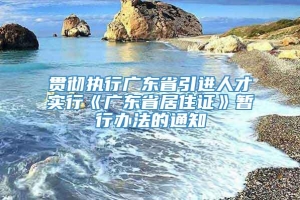 贯彻执行广东省引进人才实行《广东省居住证》暂行办法的通知