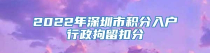 2022年深圳市积分入户行政拘留扣分