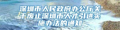 深圳市人民政府办公厅关于废止深圳市人才引进实施办法的通知