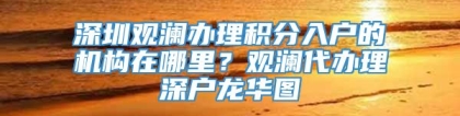 深圳观澜办理积分入户的机构在哪里？观澜代办理深户龙华图