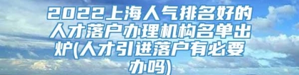 2022上海人气排名好的人才落户办理机构名单出炉(人才引进落户有必要办吗)