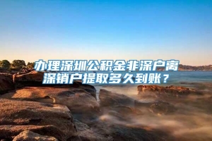 办理深圳公积金非深户离深销户提取多久到账？