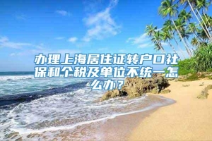 办理上海居住证转户口社保和个税及单位不统一怎么办？