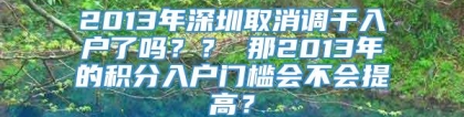 2013年深圳取消调干入户了吗？？ 那2013年的积分入户门槛会不会提高？