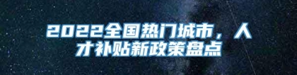 2022全国热门城市，人才补贴新政策盘点