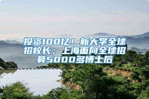 投资100亿！新大学全球招校长；上海面向全球招募5000多博士后