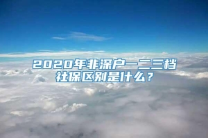 2020年非深户一二三档社保区别是什么？