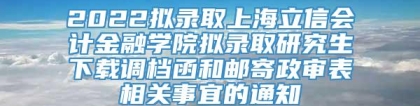 2022拟录取上海立信会计金融学院拟录取研究生下载调档函和邮寄政审表相关事宜的通知