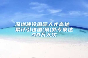 深圳建设国际人才高地 累计引进国(境)外专家达98万人次