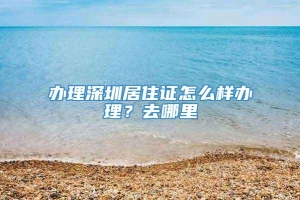 办理深圳居住证怎么样办理？去哪里