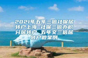 2021年五年三倍社保居转户上海 社保三倍办积分居转户 五年交三倍居转户微案例