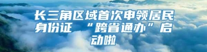 长三角区域首次申领居民身份证 “跨省通办”启动啦