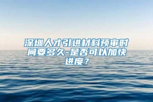 深圳人才引进材料预审时间要多久-是否可以加快进度？