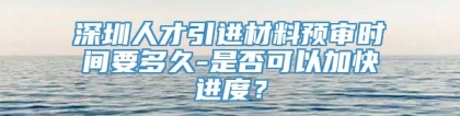 深圳人才引进材料预审时间要多久-是否可以加快进度？