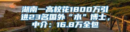 湖南一高校花1800万引进23名国外“水”博士，中介：16.8万全包