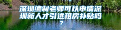 深圳编制老师可以申请深圳新人才引进租房补贴吗？