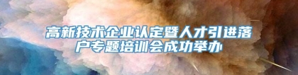 高新技术企业认定暨人才引进落户专题培训会成功举办