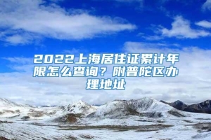 2022上海居住证累计年限怎么查询？附普陀区办理地址