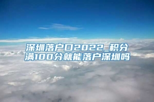 深圳落户口2022_积分满100分就能落户深圳吗