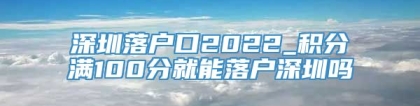 深圳落户口2022_积分满100分就能落户深圳吗