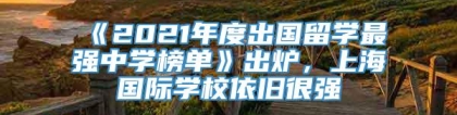 《2021年度出国留学最强中学榜单》出炉，上海国际学校依旧很强