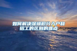 如何解决深圳积分入户和招工的区别的难点