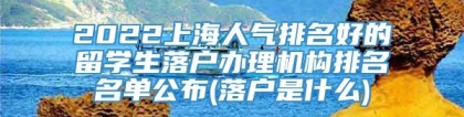 2022上海人气排名好的留学生落户办理机构排名名单公布(落户是什么)