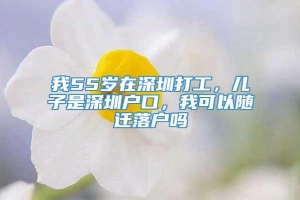 我55岁在深圳打工，儿子是深圳户口，我可以随迁落户吗