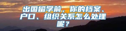 出国留学前，你的档案、户口、组织关系怎么处理呢？