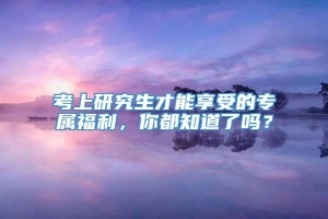 考上研究生才能享受的专属福利，你都知道了吗？