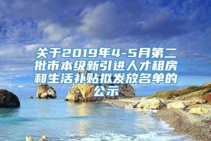 关于2019年4-5月第二批市本级新引进人才租房和生活补贴拟发放名单的公示