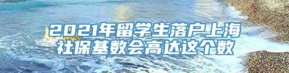 2021年留学生落户上海社保基数会高达这个数