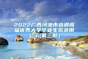 2022广西河池市选调应届优秀大学毕业生拟录用公示(第三批）