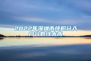 2022年深圳市纯积分入户分数线太高