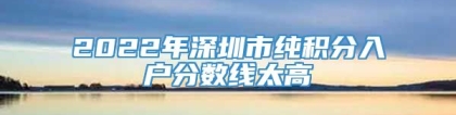 2022年深圳市纯积分入户分数线太高