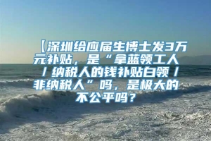 【深圳给应届生博士发3万元补贴，是“拿蓝领工人／纳税人的钱补贴白领／非纳税人”吗，是极大的不公平吗？