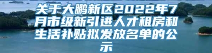 关于大鹏新区2022年7月市级新引进人才租房和生活补贴拟发放名单的公示