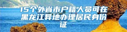 15个外省市户籍人员可在黑龙江异地办理居民身份证