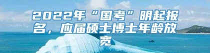 2022年“国考”明起报名，应届硕士博士年龄放宽