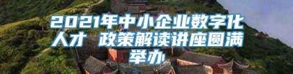 2021年中小企业数字化人才 政策解读讲座圆满举办