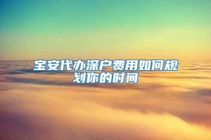 宝安代办深户费用如何规划你的时间