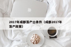 2017年成都落户口条件（成都2017年落户政策）