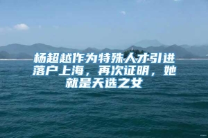 杨超越作为特殊人才引进落户上海，再次证明，她就是天选之女