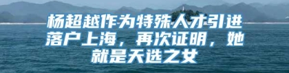 杨超越作为特殊人才引进落户上海，再次证明，她就是天选之女