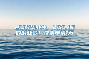 @高校毕业生，南宁撑你的创业梦！快来申请1万